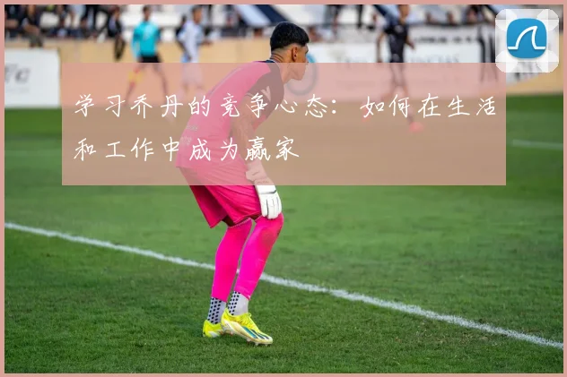 学习乔丹的竞争心态:如何在生活和工作中成为赢家
