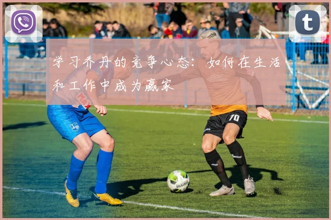 学习乔丹的竞争心态:如何在生活和工作中成为赢家