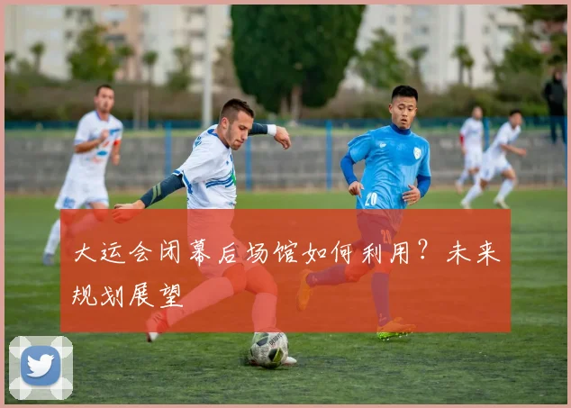 大运会闭幕后场馆如何利用?未来规划展望