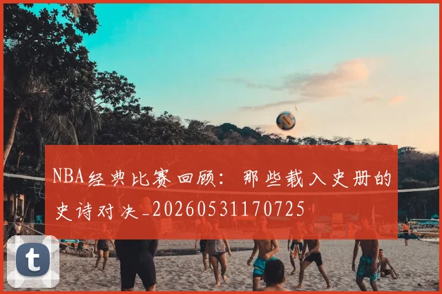 NBA经典比赛回顾:那些载入史册的史诗对决_20260531170725