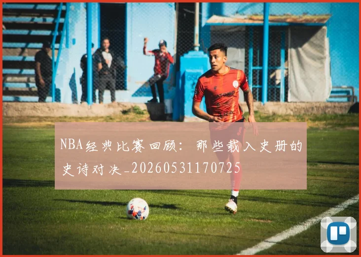 NBA经典比赛回顾:那些载入史册的史诗对决_20260531170725