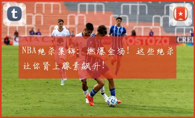 NBA绝杀集锦:燃爆全场!这些绝杀让你肾上腺素飙升!