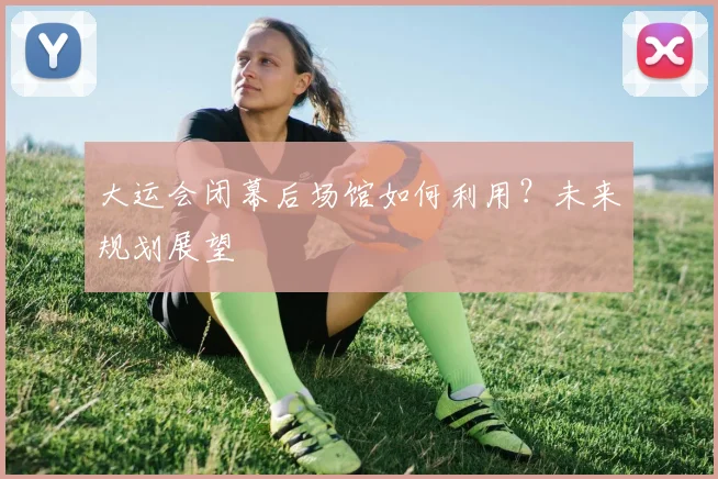 大运会闭幕后场馆如何利用?未来规划展望