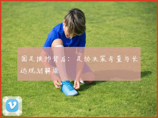 国足换帅背后:足协决策考量与长远规划解读